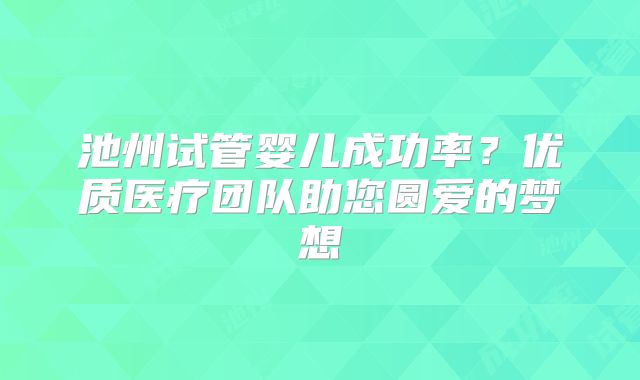 池州试管婴儿成功率？优质医疗团队助您圆爱的梦想