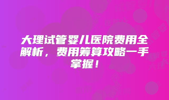 大理试管婴儿医院费用全解析，费用筹算攻略一手掌握！