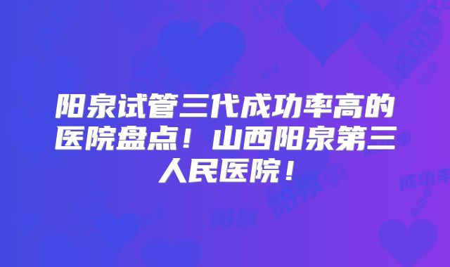 阳泉试管三代成功率高的医院盘点！山西阳泉第三人民医院！