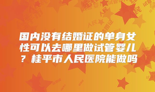 国内没有结婚证的单身女性可以去哪里做试管婴儿？桂平市人民医院能做吗
