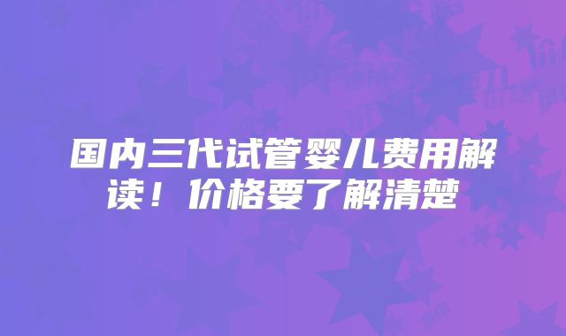 国内三代试管婴儿费用解读！价格要了解清楚