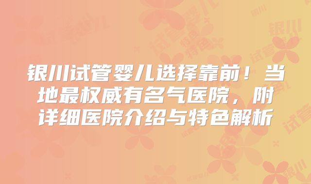 银川试管婴儿选择靠前！当地最权威有名气医院，附详细医院介绍与特色解析