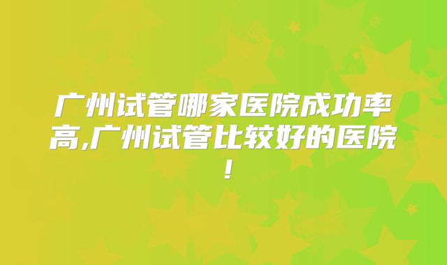广州试管哪家医院成功率高,广州试管比较好的医院!