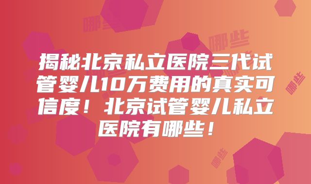 揭秘北京私立医院三代试管婴儿10万费用的真实可信度！北京试管婴儿私立医院有哪些！