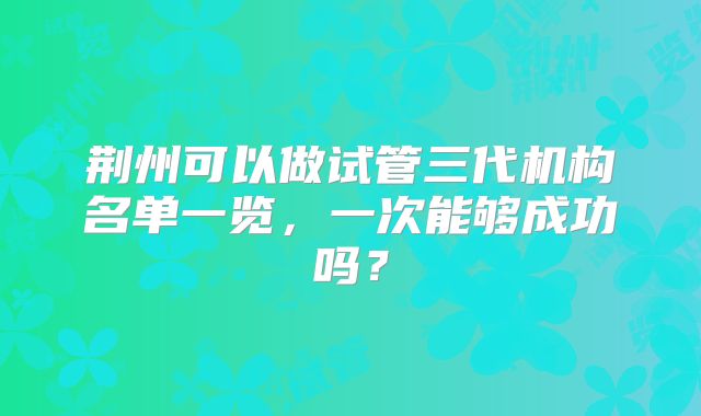 荆州可以做试管三代机构名单一览，一次能够成功吗？