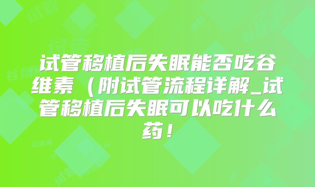 试管移植后失眠能否吃谷维素（附试管流程详解_试管移植后失眠可以吃什么药！