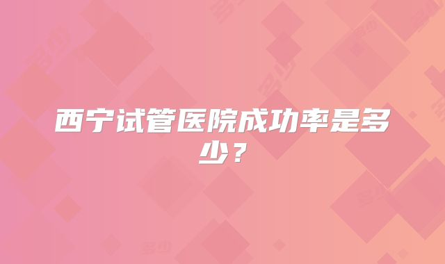 西宁试管医院成功率是多少？