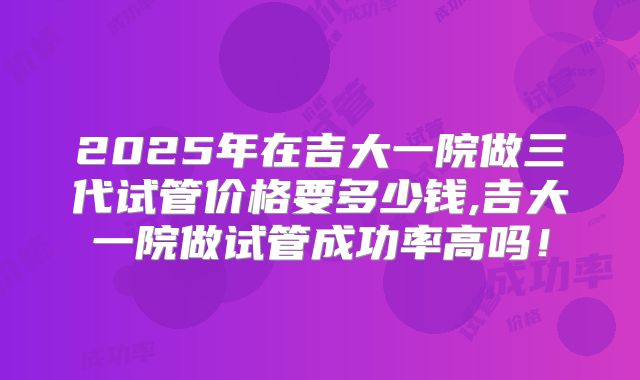 2025年在吉大一院做三代试管价格要多少钱,吉大一院做试管成功率高吗！