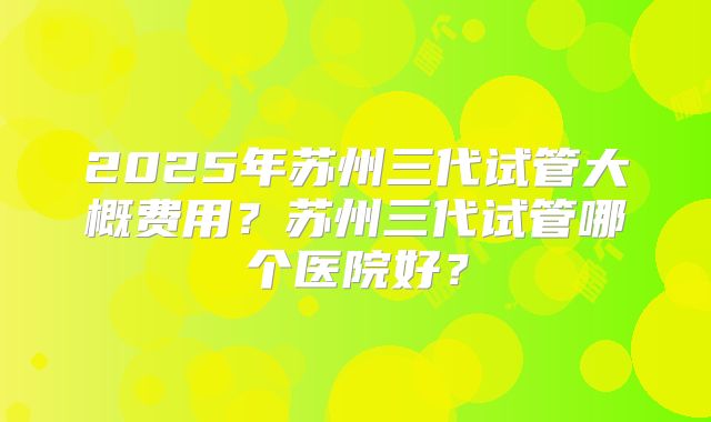 2025年苏州三代试管大概费用？苏州三代试管哪个医院好？