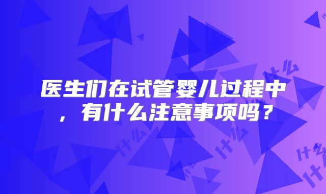 医生们在试管婴儿过程中，有什么注意事项吗？