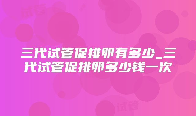 三代试管促排卵有多少_三代试管促排卵多少钱一次