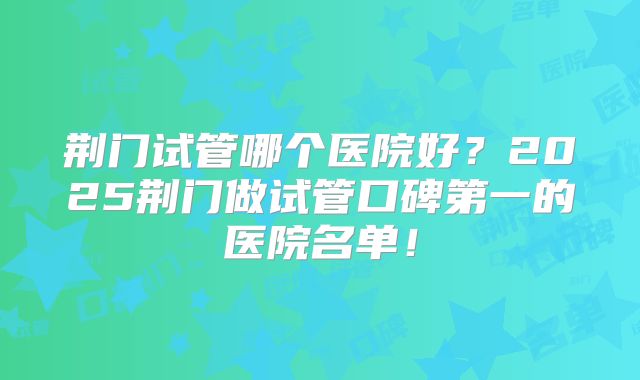 荆门试管哪个医院好?2025荆门做试管口碑第一的医院名单!