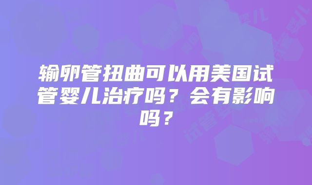 输卵管扭曲可以用美国试管婴儿治疗吗?会有影响吗?