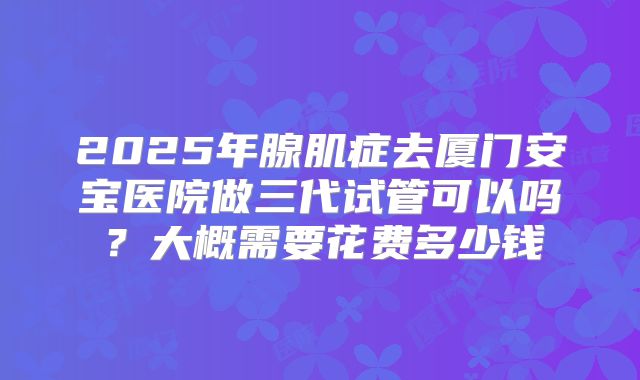 2025年腺肌症去厦门安宝医院做三代试管可以吗？大概需要花费多少钱