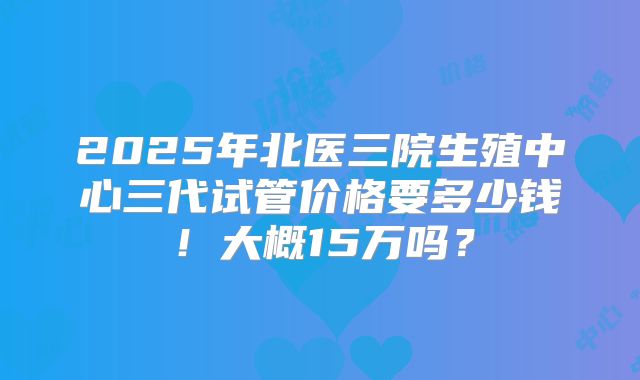 2025年北医三院生殖中心三代试管价格要多少钱!大概15万吗?