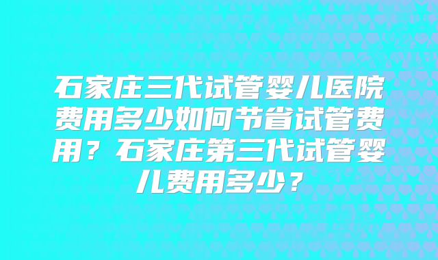 石家庄三代试管婴儿医院费用多少如何节省试管费用？石家庄第三代试管婴儿费用多少？