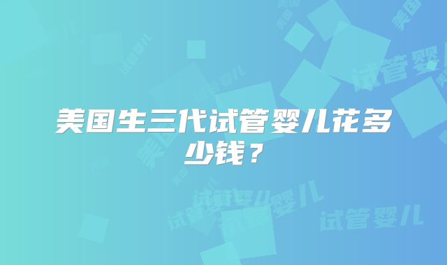 美国生三代试管婴儿花多少钱？