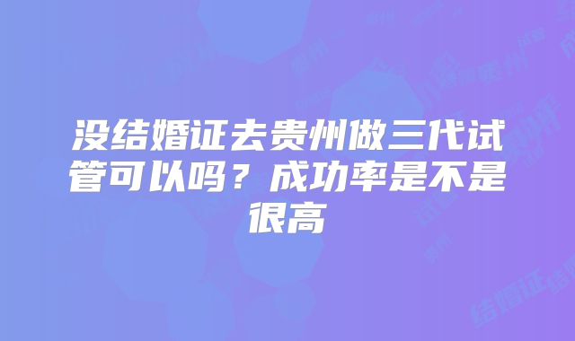 没结婚证去贵州做三代试管可以吗？成功率是不是很高