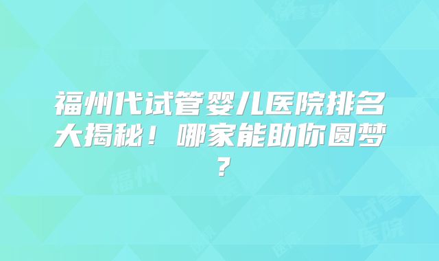 福州代试管婴儿医院排名大揭秘!哪家能助你圆梦?