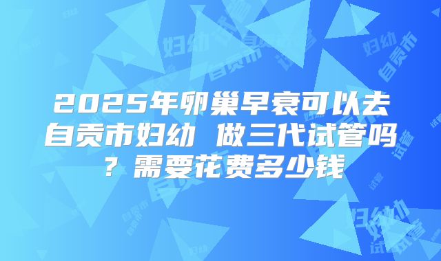 2025年卵巢早衰可以去自贡市妇幼 做三代试管吗？需要花费多少钱