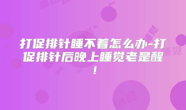 打促排针睡不着怎么办-打促排针后晚上睡觉老是醒！