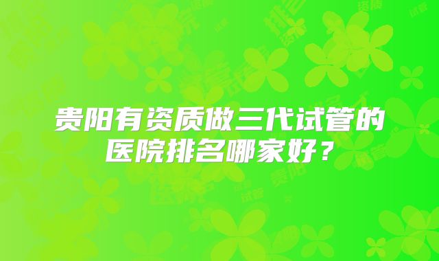贵阳有资质做三代试管的医院排名哪家好？