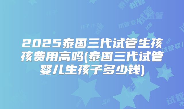 2025泰国三代试管生孩孩费用高吗(泰国三代试管婴儿生孩子多少钱)