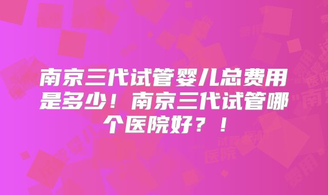 南京三代试管婴儿总费用是多少!南京三代试管哪个医院好?!