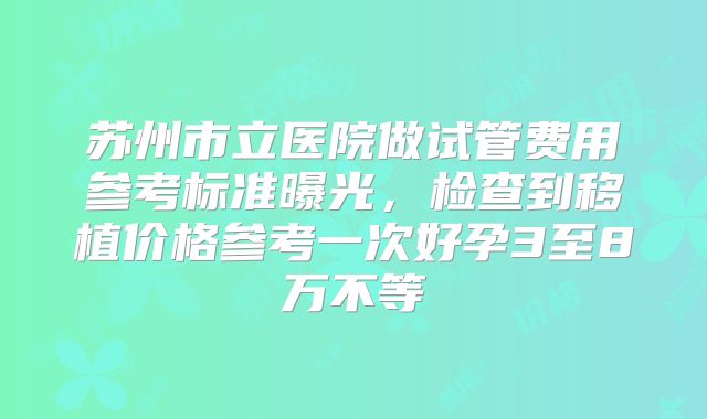 苏州市立医院做试管费用参考标准曝光,检查到移植价格参考一次好孕3至8万不等