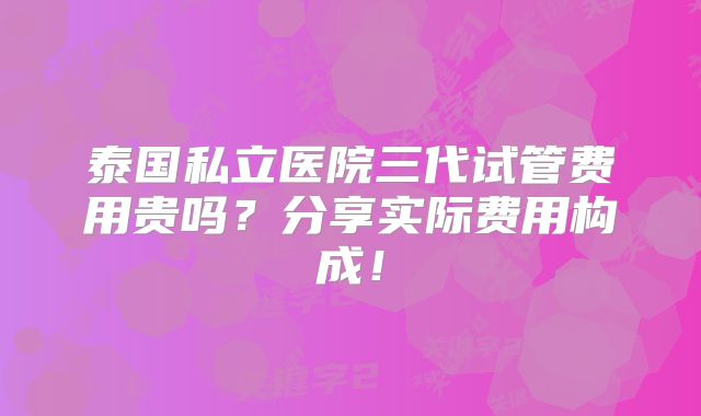 泰国私立医院三代试管费用贵吗？分享实际费用构成！