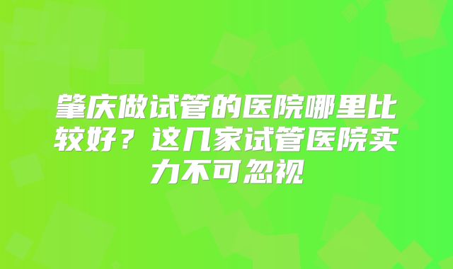 肇庆做试管的医院哪里比较好？这几家试管医院实力不可忽视