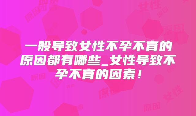 一般导致女性不孕不育的原因都有哪些_女性导致不孕不育的因素！