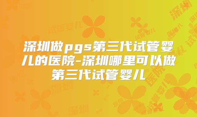 深圳做pgs第三代试管婴儿的医院-深圳哪里可以做第三代试管婴儿