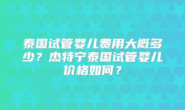 泰国试管婴儿费用大概多少？杰特宁泰国试管婴儿价格如何？
