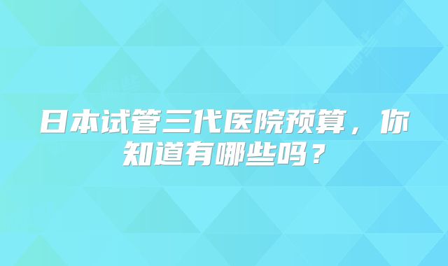 日本试管三代医院预算，你知道有哪些吗？