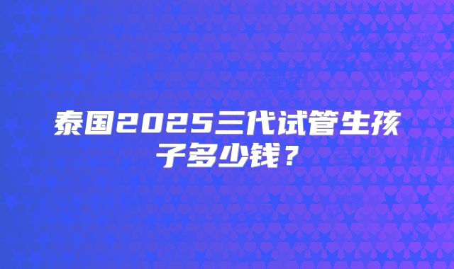 泰国2025三代试管生孩子多少钱？