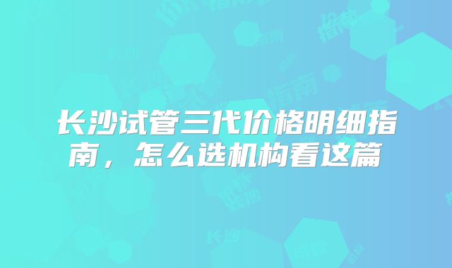 长沙试管三代价格明细指南，怎么选机构看这篇