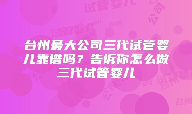 台州最大公司三代试管婴儿靠谱吗？告诉你怎么做三代试管婴儿
