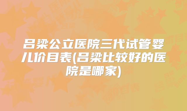 吕梁公立医院三代试管婴儿价目表(吕梁比较好的医院是哪家)