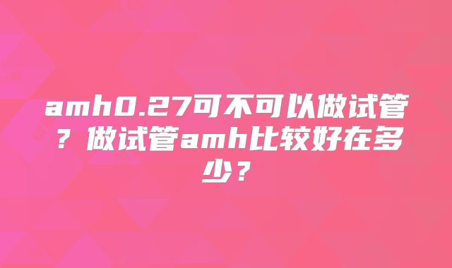 amh0.27可不可以做试管?做试管amh比较好在多少?