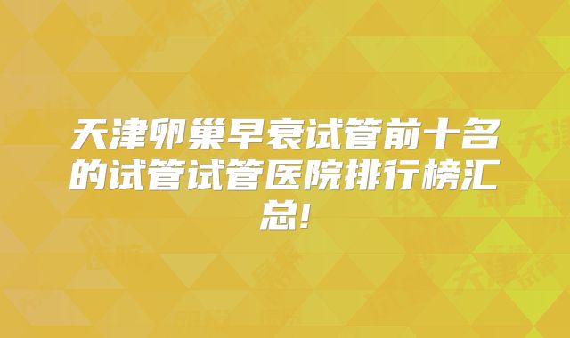 天津卵巢早衰试管前十名的试管试管医院排行榜汇总!