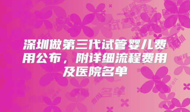 深圳做第三代试管婴儿费用公布，附详细流程费用及医院名单