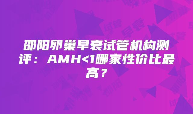 邵阳卵巢早衰试管机构测评：AMH<1哪家性价比最高？