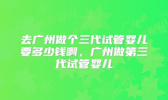 去广州做个三代试管婴儿要多少钱啊，广州做第三代试管婴儿
