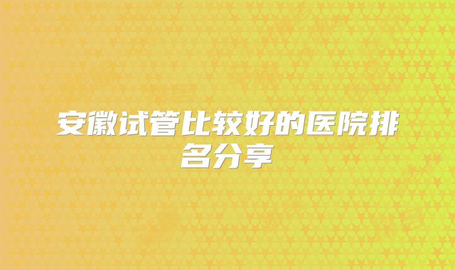 安徽试管比较好的医院排名分享