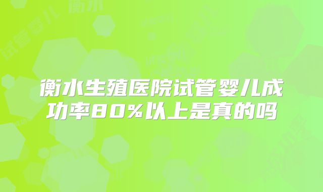 衡水生殖医院试管婴儿成功率80%以上是真的吗