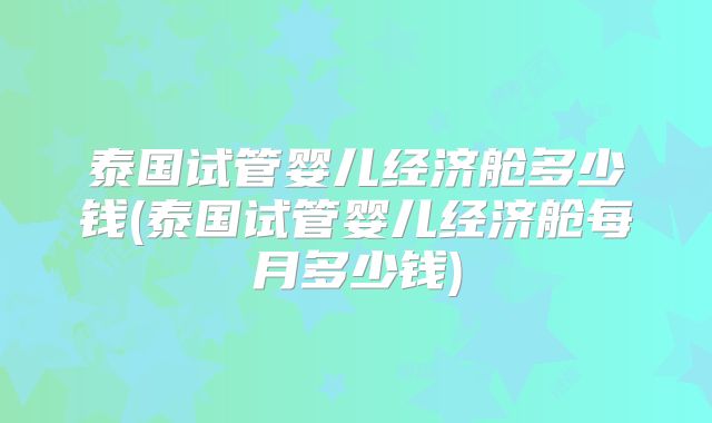 泰国试管婴儿经济舱多少钱(泰国试管婴儿经济舱每月多少钱)