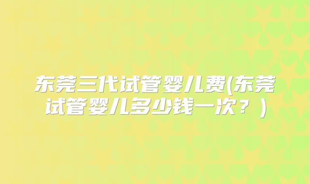 东莞三代试管婴儿费(东莞试管婴儿多少钱一次?)