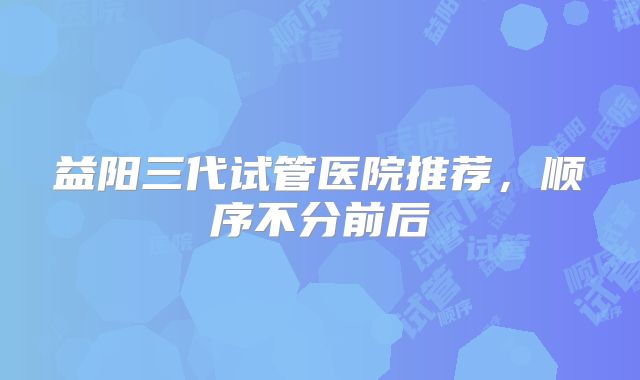 益阳三代试管医院推荐，顺序不分前后