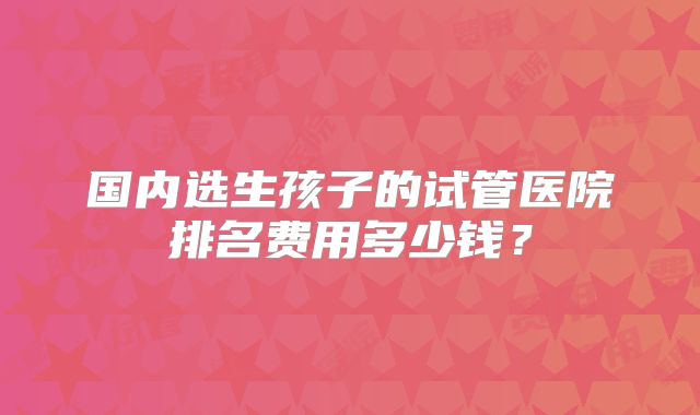 国内选生孩子的试管医院排名费用多少钱?